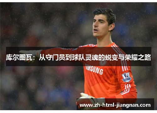 库尔图瓦：从守门员到球队灵魂的蜕变与荣耀之路